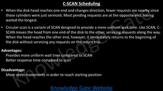 Knowledge Gate Website
C-SCAN Scheduling
• When the disk head reaches one end and changes direction, fewer requests are nearby since
those cylinders were just serviced. Most pending requests are at the opposite end, having
waited the longest.
• Circular-scan is a variant of SCAN designed to provide a more uniform wait time. Like SCAN, C-
SCAN moves the head from one end of the disk to the other, servicing requests along the way.
When the head reaches the other end, however, it immediately returns to the beginning of
the disk without servicing any requests on the return trip.
Advantages:
• Provides more uniform wait time compared to SCAN
• Better response time compared to scan
Disadvantage:
• More seeks movements in order to reach starting position
 