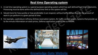 Knowledge Gate Website
Real time Operating system
1. A real time operating system is a special purpose operating system which has well defined fixed time constraints.
Processing must be done within the defined time limit or the system will fail.
2. Valued more for how quickly or how predictably it can respond, without buffer delays than for the amount of
work it can perform in a given period of time.
3. For example, a petroleum refinery, Airlines reservation system, Air traffic control system, Systems that provide up
to the minute information on stock prices, Defense application systems like as RADAR.
 