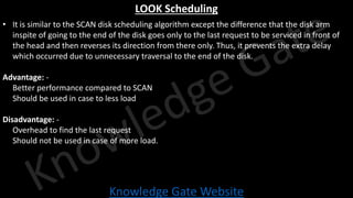 Knowledge Gate Website
LOOK Scheduling
• It is similar to the SCAN disk scheduling algorithm except the difference that the disk arm
inspite of going to the end of the disk goes only to the last request to be serviced in front of
the head and then reverses its direction from there only. Thus, it prevents the extra delay
which occurred due to unnecessary traversal to the end of the disk.
Advantage: -
• Better performance compared to SCAN
• Should be used in case to less load
Disadvantage: -
• Overhead to find the last request
• Should not be used in case of more load.
 