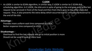 Knowledge Gate Website
C LOOK
• As LOOK is similar to SCAN algorithm, in similar way, C-LOOK is similar to C-SCAN disk
scheduling algorithm. In C-LOOK, the disk arm in spite of going to the end goes only to the last
request to be serviced in front of the head and then from there goes to the other end’s last
request. Thus, it also prevents the extra delay which occurred due to unnecessary traversal to
the end of the disk.
Advantage: -
• Provides more uniform wait time compared to LOOK
• Better response time compared to LOOK
Disadvantage: -
• Overhead to find the last request and go to initial position is more
• Should not be used in case of more load.
 
