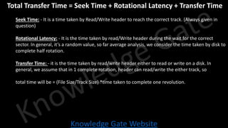 Knowledge Gate Website
• Total Transfer Time = Seek Time + Rotational Latency + Transfer Time
• Seek Time: - It is a time taken by Read/Write header to reach the correct track. (Always given in
question)
• Rotational Latency: - It is the time taken by read/Write header during the wait for the correct
sector. In general, it’s a random value, so far average analysis, we consider the time taken by disk to
complete half rotation.
• Transfer Time: - it is the time taken by read/write header either to read or write on a disk. In
general, we assume that in 1 complete rotation, header can read/write the either track, so
• total time will be = (File Size/Track Size) *time taken to complete one revolution.
 