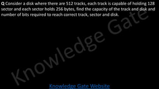 Knowledge Gate Website
Q Consider a disk where there are 512 tracks, each track is capable of holding 128
sector and each sector holds 256 bytes, find the capacity of the track and disk and
number of bits required to reach correct track, sector and disk.
 