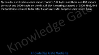 Knowledge Gate Website
Q consider a disk where each sector contains 512 bytes and there are 400 sectors
per track and 1000 tracks on the disk. If disk is rotating at speed of 1500 RPM, find
the total time required to transfer file of size 1 MB. Suppose seek time is 4ms?
 