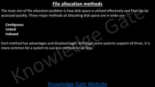 Knowledge Gate Website
File allocation methods
The main aim of file allocation problem is how disk space is utilized effectively and files can be
accessed quickly. Three major methods of allocating disk space are in wide use:
• Contiguous
• Linked
• Indexed
Each method has advantages and disadvantages. Although some systems support all three, it is
more common for a system to use one method for all files.
 
