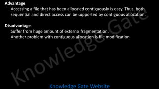 Knowledge Gate Website
• Advantage
• Accessing a file that has been allocated contiguously is easy. Thus, both
sequential and direct access can be supported by contiguous allocation.
• Disadvantage
• Suffer from huge amount of external fragmentation.
• Another problem with contiguous allocation is file modification
 