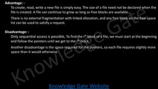 Knowledge Gate Website
• Advantage: -
• To create, read, write a new file is simply easy. The size of a file need not be declared when the
file is created. A file can continue to grow as long as free blocks are available.
• There is no external fragmentation with linked allocation, and any free block on the free-space
list can be used to satisfy a request.
• Disadvantage: -
• Only sequential access is possible, To find the ith block of a file, we must start at the beginning
and follow the pointers until we get to the ith block.
• Another disadvantage is the space required for the pointers, so each file requires slightly more
space than it would otherwise.
 