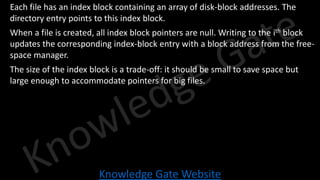 Knowledge Gate Website
• Each file has an index block containing an array of disk-block addresses. The
directory entry points to this index block.
• When a file is created, all index block pointers are null. Writing to the ith block
updates the corresponding index-block entry with a block address from the free-
space manager.
• The size of the index block is a trade-off: it should be small to save space but
large enough to accommodate pointers for big files.
 