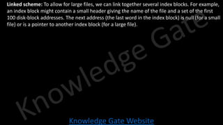 Knowledge Gate Website
• Linked scheme: To allow for large files, we can link together several index blocks. For example,
an index block might contain a small header giving the name of the file and a set of the first
100 disk-block addresses. The next address (the last word in the index block) is null (for a small
file) or is a pointer to another index block (for a large file).
 