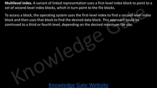 Knowledge Gate Website
• Multilevel index. A variant of linked representation uses a first-level index block to point to a
set of second-level index blocks, which in turn point to the file blocks.
• To access a block, the operating system uses the first-level index to find a second-level index
block and then uses that block to find the desired data block. This approach could be
continued to a third or fourth level, depending on the desired maximum file size.
 