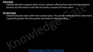 Knowledge Gate Website
• Advantage
• Indexed allocation supports direct access, without suffering from external fragmentation,
because any free block on the disk can satisfy a request for more space.
• Disadvantage
• Indexed allocation does suffer from wasted space. The pointer overhead of the index block
is generally greater than the pointer overhead of linked allocation.
 