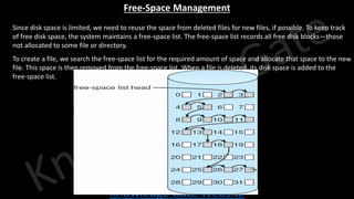 Knowledge Gate Website
Free-Space Management
• Since disk space is limited, we need to reuse the space from deleted files for new files, if possible. To keep track
of free disk space, the system maintains a free-space list. The free-space list records all free disk blocks—those
not allocated to some file or directory.
• To create a file, we search the free-space list for the required amount of space and allocate that space to the new
file. This space is then removed from the free-space list. When a file is deleted, its disk space is added to the
free-space list.
 