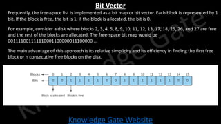 Knowledge Gate Website
Bit Vector
• Frequently, the free-space list is implemented as a bit map or bit vector. Each block is represented by 1
bit. If the block is free, the bit is 1; if the block is allocated, the bit is 0.
• For example, consider a disk where blocks 2, 3, 4, 5, 8, 9, 10, 11, 12, 13, 17, 18, 25, 26, and 27 are free
and the rest of the blocks are allocated. The free-space bit map would be
001111001111110001100000011100000 ...
• The main advantage of this approach is its relative simplicity and its efficiency in finding the first free
block or n consecutive free blocks on the disk.
 