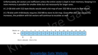Knowledge Gate Website
• Unfortunately, bit vectors are inefficient unless the entire vector is kept in main memory. Keeping it in
main memory is possible for smaller disks but not necessarily for larger ones.
• A 1.3-GB disk with 512-byte blocks would need a bit map of over 332 KB to track its free blocks.
• A 1-TB disk with 4-KB blocks requires 256 MB to store its bit map. Given that disk size constantly
increases, the problem with bit vectors will continue to escalate as well.
 