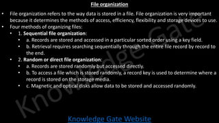 Knowledge Gate Website
File organization
• File organization refers to the way data is stored in a file. File organization is very important
because it determines the methods of access, efficiency, flexibility and storage devices to use.
• Four methods of organizing files:
• 1. Sequential file organization:
• a. Records are stored and accessed in a particular sorted order using a key field.
• b. Retrieval requires searching sequentially through the entire file record by record to
the end.
• 2. Random or direct file organization:
• a. Records are stored randomly but accessed directly.
• b. To access a file which is stored randomly, a record key is used to determine where a
record is stored on the storage media.
• c. Magnetic and optical disks allow data to be stored and accessed randomly.
 