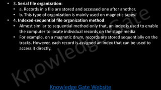 Knowledge Gate Website
• 3. Serial file organization:
• a. Records in a file are stored and accessed one after another.
• b. This type of organization is mainly used on magnetic tapes.
• 4. Indexed-sequential file organization method:
• Almost similar to sequential method only that, an index is used to enable
the computer to locate individual records on the stage media
• For example, on a magnetic drum, records are stored sequentially on the
tracks. However, each record is assigned an index that can be used to
access it directly.
 