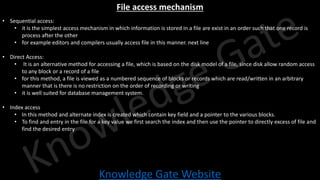 Knowledge Gate Website
File access mechanism
• Sequential access:
• it is the simplest access mechanism in which information is stored in a file are exist in an order such that one record is
process after the other
• for example editors and compilers usually access file in this manner. next line
• Direct Access:
• It is an alternative method for accessing a file, which is based on the disk model of a file, since disk allow random access
to any block or a record of a file
• for this method, a file is viewed as a numbered sequence of blocks or records which are read/written in an arbitrary
manner that is there is no restriction on the order of recording or writing
• it is well suited for database management system.
• Index access
• In this method and alternate index is created which contain key field and a pointer to the various blocks.
• To find and entry in the file for a key value we first search the index and then use the pointer to directly excess of file and
find the desired entry
 