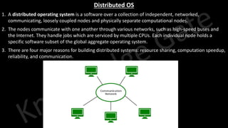Knowledge Gate Website
Distributed OS
1. A distributed operating system is a software over a collection of independent, networked,
communicating, loosely coupled nodes and physically separate computational nodes.
2. The nodes communicate with one another through various networks, such as high-speed buses and
the Internet. They handle jobs which are serviced by multiple CPUs. Each individual node holds a
specific software subset of the global aggregate operating system.
3. There are four major reasons for building distributed systems: resource sharing, computation speedup,
reliability, and communication.
 