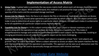 Knowledge Gate Website
Implementation of Access Matrix
1. Global Table: A global table is essentially the raw access matrix itself, where each cell denotes the permissions
a subject has on an object. While straightforward, this method is not practical for large systems due to the
sparsity of the matrix and the associated storage overhead.
2. Access Lists for Objects: Here, the focus is on objects like files or directories. Each object maintains an Access
Control List (ACL) that records what operations are permissible by which subjects. ACLs are object-centric and
make it easy to determine all access rights to a particular object. However, this approach makes it cumbersome
to list all capabilities of a particular subject across multiple objects.
3. Capability Lists for Domains: In this subject-centric approach, each subject or domain maintains a list of
objects along with the operations it can perform on them, known as a Capability List. This makes it
straightforward to manage and review the permissions granted to each subject. On the downside, revoking or
changing permissions across all subjects for a specific object can be more challenging.
4. Lock-Key Mechanism: In a lock-key mechanism, each object is assigned a unique "lock," and subjects are
granted "keys" to unlock these locks. When a subject attempts to access an object, the system matches the key
with the lock to determine if the operation is permissible. This approach can be seen as an abstraction over the
access matrix and can be used to dynamically change permissions with minimal overhead.
 