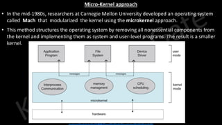Knowledge Gate Website
Micro-Kernel approach
• In the mid-1980s, researchers at Carnegie Mellon University developed an operating system
called Mach that modularized the kernel using the microkernel approach.
• This method structures the operating system by removing all nonessential components from
the kernel and implementing them as system and user-level programs. The result is a smaller
kernel.
 