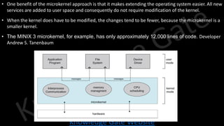 Knowledge Gate Website
• One benefit of the microkernel approach is that it makes extending the operating system easier. All new
services are added to user space and consequently do not require modification of the kernel.
• When the kernel does have to be modified, the changes tend to be fewer, because the microkernel is a
smaller kernel.
• The MINIX 3 microkernel, for example, has only approximately 12,000 lines of code. Developer
Andrew S. Tanenbaum
 
