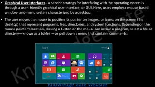 Knowledge Gate Website
• Graphical User Interfaces - A second strategy for interfacing with the operating system is
through a user- friendly graphical user interface, or GUI. Here, users employ a mouse-based
window- and-menu system characterized by a desktop.
• The user moves the mouse to position its pointer on images, or icons, on the screen (the
desktop) that represent programs, files, directories, and system functions. Depending on the
mouse pointer’s location, clicking a button on the mouse can invoke a program, select a file or
directory—known as a folder —or pull down a menu that contains commands.
 