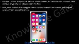 Knowledge Gate Website
• Because a mouse is impractical for most mobile systems, smartphones and handheld tablet
computers typically use a touchscreen interface.
• Here, users interact by making gestures on the touchscreen—for example, pressing and
swiping fingers across the screen.
 