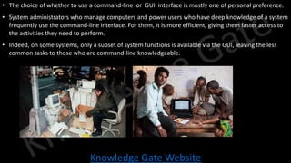Knowledge Gate Website
• The choice of whether to use a command-line or GUI interface is mostly one of personal preference.
• System administrators who manage computers and power users who have deep knowledge of a system
frequently use the command-line interface. For them, it is more efficient, giving them faster access to
the activities they need to perform.
• Indeed, on some systems, only a subset of system functions is available via the GUI, leaving the less
common tasks to those who are command-line knowledgeable.
 