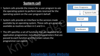 Knowledge Gate Website
System call
• System calls provide the means for a user program to ask
the operating system to perform tasks reserved for the
operating system on the user program’s behalf.
• System calls provide an interface to the services made
available by an operating system. These calls are generally
available as routines written in C and C++.
• The API specifies a set of functions that are available to an
application programmer, including the parameters that are
passed to each function and the return values the
programmer can expect.
 