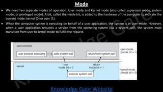 Knowledge Gate Website
Mode
• We need two separate modes of operation: User mode and Kernel mode (also called supervisor mode, system
mode, or privileged mode). A bit, called the mode bit, is added to the hardware of the computer to indicate the
current mode: kernel (0) or user (1).
• When the computer system is executing on behalf of a user application, the system is in user mode. However,
when a user application requests a service from the operating system (via a system call), the system must
transition from user to kernel mode to fulfill the request.
 