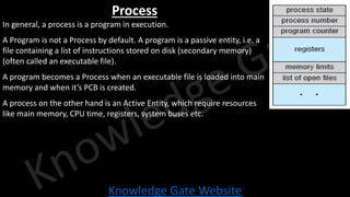 Knowledge Gate Website
Process
In general, a process is a program in execution.
A Program is not a Process by default. A program is a passive entity, i.e. a
file containing a list of instructions stored on disk (secondary memory)
(often called an executable file).
A program becomes a Process when an executable file is loaded into main
memory and when it’s PCB is created.
A process on the other hand is an Active Entity, which require resources
like main memory, CPU time, registers, system buses etc.
 
