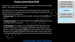 Knowledge Gate Website
Process Control Block (PCB)
• Each process is represented in the operating system by a process control block
(PCB) — also called a task control block.
• PCB simply serves as the repository for any information that may vary from
process to process. It contains many pieces of information associated with a
specific process, including these:
1. Process state: The state may be new, ready, running, waiting, halted, and
so on.
2. Program counter: The counter indicates the address of the next instruction
to be executed for this process.
3. CPU registers: The registers vary in number and type, depending on the
computer architecture. They include accumulators, index registers, stack
pointers, and general-purpose registers, plus any condition-code information.
Along with the program counter, this state information must be saved when
an interrupt occurs, to allow the process to be continued correctly afterward.
 