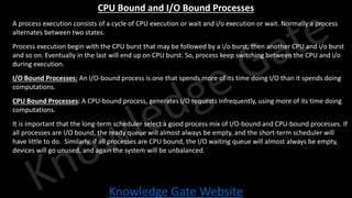 Knowledge Gate Website
CPU Bound and I/O Bound Processes
• A process execution consists of a cycle of CPU execution or wait and i/o execution or wait. Normally a process
alternates between two states.
• Process execution begin with the CPU burst that may be followed by a i/o burst, then another CPU and i/o burst
and so on. Eventually in the last will end up on CPU burst. So, process keep switching between the CPU and i/o
during execution.
• I/O Bound Processes: An I/O-bound process is one that spends more of its time doing I/O than it spends doing
computations.
• CPU Bound Processes: A CPU-bound process, generates I/O requests infrequently, using more of its time doing
computations.
• It is important that the long-term scheduler select a good process mix of I/O-bound and CPU-bound processes. If
all processes are I/O bound, the ready queue will almost always be empty, and the short-term scheduler will
have little to do. Similarly, if all processes are CPU bound, the I/O waiting queue will almost always be empty,
devices will go unused, and again the system will be unbalanced.
 