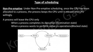 Knowledge Gate Website
Type of scheduling
• Non-Pre-emptive: Under Non-Pre-emptive scheduling, once the CPU has been
allocated to a process, the process keeps the CPU until it releases the CPU
willingly.
• A process will leave the CPU only
1. When a process completes its execution (Termination state)
2. When a process wants to perform some i/o operations(Blocked state)
 