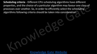 Knowledge Gate Website
• Scheduling criteria - Different CPU-scheduling algorithms have different
properties, and the choice of a particular algorithm may favour one class of
processes over another. So, in order to efficiently select the scheduling
algorithms following criteria should be taken into consideration:
 