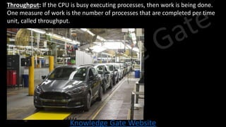 Knowledge Gate Website
• Throughput: If the CPU is busy executing processes, then work is being done.
One measure of work is the number of processes that are completed per time
unit, called throughput.
 