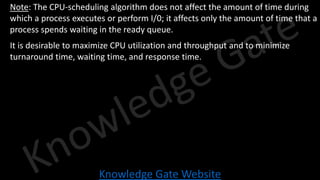 Knowledge Gate Website
• Note: The CPU-scheduling algorithm does not affect the amount of time during
which a process executes or perform I/0; it affects only the amount of time that a
process spends waiting in the ready queue.
• It is desirable to maximize CPU utilization and throughput and to minimize
turnaround time, waiting time, and response time.
 