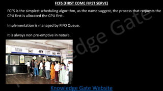 Knowledge Gate Website
FCFS (FIRST COME FIRST SERVE)
• FCFS is the simplest scheduling algorithm, as the name suggest, the process that requests the
CPU first is allocated the CPU first.
• Implementation is managed by FIFO Queue.
• It is always non pre-emptive in nature.
 