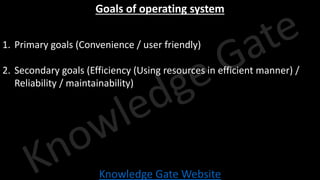 Knowledge Gate Website
Goals of operating system
1. Primary goals (Convenience / user friendly)
2. Secondary goals (Efficiency (Using resources in efficient manner) /
Reliability / maintainability)
 