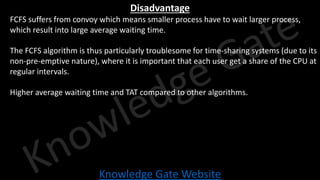 Knowledge Gate Website
Disadvantage
• FCFS suffers from convoy which means smaller process have to wait larger process,
which result into large average waiting time.
• The FCFS algorithm is thus particularly troublesome for time-sharing systems (due to its
non-pre-emptive nature), where it is important that each user get a share of the CPU at
regular intervals.
• Higher average waiting time and TAT compared to other algorithms.
 