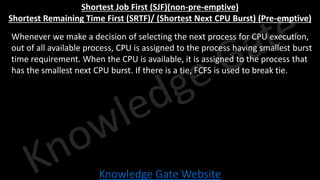 Knowledge Gate Website
Shortest Job First (SJF)(non-pre-emptive)
Shortest Remaining Time First (SRTF)/ (Shortest Next CPU Burst) (Pre-emptive)
• Whenever we make a decision of selecting the next process for CPU execution,
out of all available process, CPU is assigned to the process having smallest burst
time requirement. When the CPU is available, it is assigned to the process that
has the smallest next CPU burst. If there is a tie, FCFS is used to break tie.
 