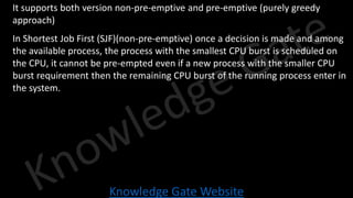 Knowledge Gate Website
• It supports both version non-pre-emptive and pre-emptive (purely greedy
approach)
• In Shortest Job First (SJF)(non-pre-emptive) once a decision is made and among
the available process, the process with the smallest CPU burst is scheduled on
the CPU, it cannot be pre-empted even if a new process with the smaller CPU
burst requirement then the remaining CPU burst of the running process enter in
the system.
 