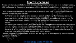 Knowledge Gate Website
Priority scheduling
• Here a priority is associated with each process. At any instance of time out of all available process,
CPU is allocated to the process which possess highest priority (may be higher or lower number).
• Tie is broken using FCFS order. No importance to senior or burst time. It supports both non-pre-
emptive and pre-emptive versions.
• In Priority (non-pre-emptive) once a decision is made and among the available process, the
process with the highest priority is scheduled on the CPU, it cannot be pre-empted even if a
new process with higher priority more than the priority of the running process enter in the
system.
• In Priority (pre-emptive) once a decision is made and among the available process, the process
with the highest priority is scheduled on the CPU. if it a new process with priority more than
the priority of the running process enter in the system, then we do a context switch and the
processor is provided to the new process with higher priority.
• There is no general agreement on whether 0 is the highest or lowest priority, it can vary from
systems to systems.
 