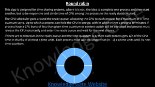 Knowledge Gate Website
Round robin
• This algo is designed for time sharing systems, where it is not, the idea to complete one process and then start
another, but to be responsive and divide time of CPU among the process in the ready state(circular).
• The CPU scheduler goes around the ready queue, allocating the CPU to each process for a maximum of 1 Time
quantum say q. Up to which a process can hold the CPU in one go, with in which either a process terminates if
process have a CPU burst of less than given time quantum or context switch will be executed and process must
release the CPU voluntarily and enter the ready queue and wait for the next chance.
• If there are n processes in the ready queue and the time quantum is q, then each process gets 1/n of the CPU
time in chunks of at most q time units. Each process must wait no longer than (n - 1) x q time units until its next
time quantum.
 