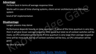 Knowledge Gate Website
• Advantage
• Perform best in terms of average response time
• Works will in case of time-sharing systems, client server architecture and interactive
system
• kind of SJF implementation
• Disadvantage
• Longer process may starve
• Performance depends heavily on time quantum - If value of the time quantum is very less,
then it will give lesser average response time (good but total no of context switches will be
more, so CPU utilization will be less), If time quantum is very large then average response
time will be more bad, but no of context switches will be less, so CPU utilization will be
good.
• No idea of priority
 