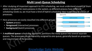 Knowledge Gate Website
Multi Level-Queue Scheduling
• After studying all important approach to CPU scheduling, we must understand anyone of them
alone is not good for every process in the system, as different process have different
scheduling needs so, we must have a kind of hybrid scheduling idea, supporting all classes of
processes.
• Here processes are easily classified into different groups.
• System process
• foreground (interactive) processes
• background (batch) processes.
• A multilevel queue scheduling algorithm, partitions the ready queue into several separate
queues. The processes are permanently assigned to one queue, generally based on properties
and requirement of the process.
 