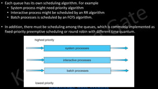 Knowledge Gate Website
• Each queue has its own scheduling algorithm. For example
• System process might need priority algorithm
• Interactive process might be scheduled by an RR algorithm
• Batch processes is scheduled by an FCFS algorithm.
• In addition, there must be scheduling among the queues, which is commonly implemented as
fixed-priority preemptive scheduling or round robin with different time quantum.
 