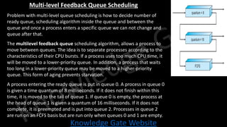 Knowledge Gate Website
Multi-level Feedback Queue Scheduling
• Problem with multi-level queue scheduling is how to decide number of
ready queue, scheduling algorithm inside the queue and between the
queue and once a process enters a specific queue we can not change and
queue after that.
• The multilevel feedback queue scheduling algorithm, allows a process to
move between queues. The idea is to separate processes according to the
characteristics of their CPU bursts. If a process uses too much CPU time, it
will be moved to a lower-priority queue. In addition, a process that waits
too long in a lower-priority queue may be moved to a higher-priority
queue. This form of aging prevents starvation.
• A process entering the ready queue is put in queue 0. A process in queue 0
is given a time quantum of 8 milliseconds. If it does not finish within this
time, it is moved to the tail of queue 1. If queue 0 is empty, the process at
the head of queue 1 is given a quantum of 16 milliseconds. If it does not
complete, it is preempted and is put into queue 2. Processes in queue 2
are run on an FCFS basis but are run only when queues 0 and 1 are empty.
 