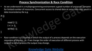 Knowledge Gate Website
Process Synchronization & Race Condition
• As we understand in a multiprogramming environment a good number of processes compete
for limited number of resources. Concurrent access to shared data at some time may result in
data inconsistency for e.g.
P ()
{
read ( i );
i = i + 1;
write( i );
}
• Race condition is a situation in which the output of a process depends on the execution
sequence of process. i.e. if we change the order of execution of different process with
respect to other process the output may change.
 