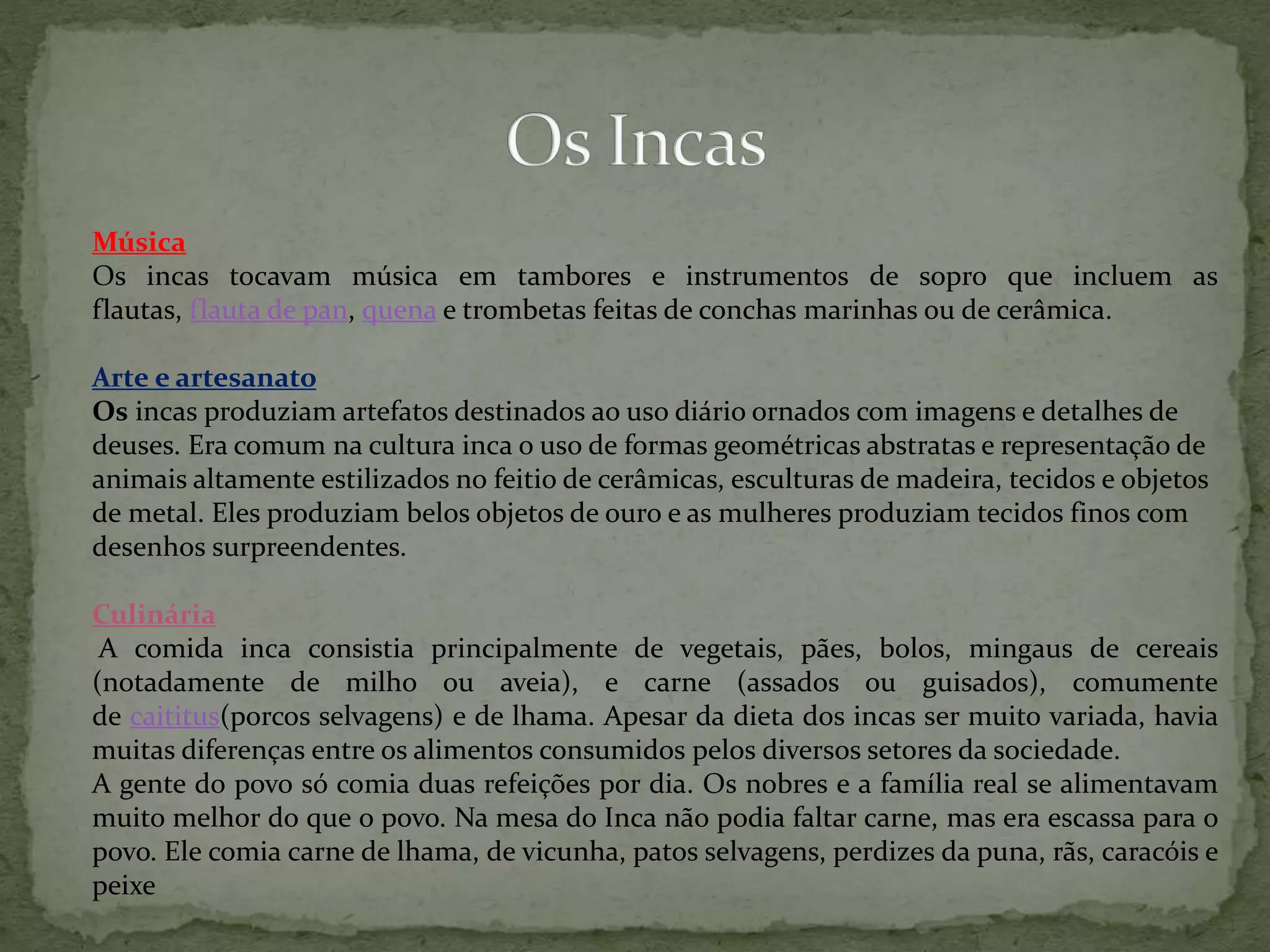 Música
Os incas tocavam música em tambores e instrumentos de sopro que incluem as
flautas, flauta de pan, quena e trombetas feitas de conchas marinhas ou de cerâmica.
Arte e artesanato
Os incas produziam artefatos destinados ao uso diário ornados com imagens e detalhes de
deuses. Era comum na cultura inca o uso de formas geométricas abstratas e representação de
animais altamente estilizados no feitio de cerâmicas, esculturas de madeira, tecidos e objetos
de metal. Eles produziam belos objetos de ouro e as mulheres produziam tecidos finos com
desenhos surpreendentes.
Culinária
A comida inca consistia principalmente de vegetais, pães, bolos, mingaus de cereais
(notadamente de milho ou aveia), e carne (assados ou guisados), comumente
de caititus(porcos selvagens) e de lhama. Apesar da dieta dos incas ser muito variada, havia
muitas diferenças entre os alimentos consumidos pelos diversos setores da sociedade.
A gente do povo só comia duas refeições por dia. Os nobres e a família real se alimentavam
muito melhor do que o povo. Na mesa do Inca não podia faltar carne, mas era escassa para o
povo. Ele comia carne de lhama, de vicunha, patos selvagens, perdizes da puna, rãs, caracóis e
peixe
 