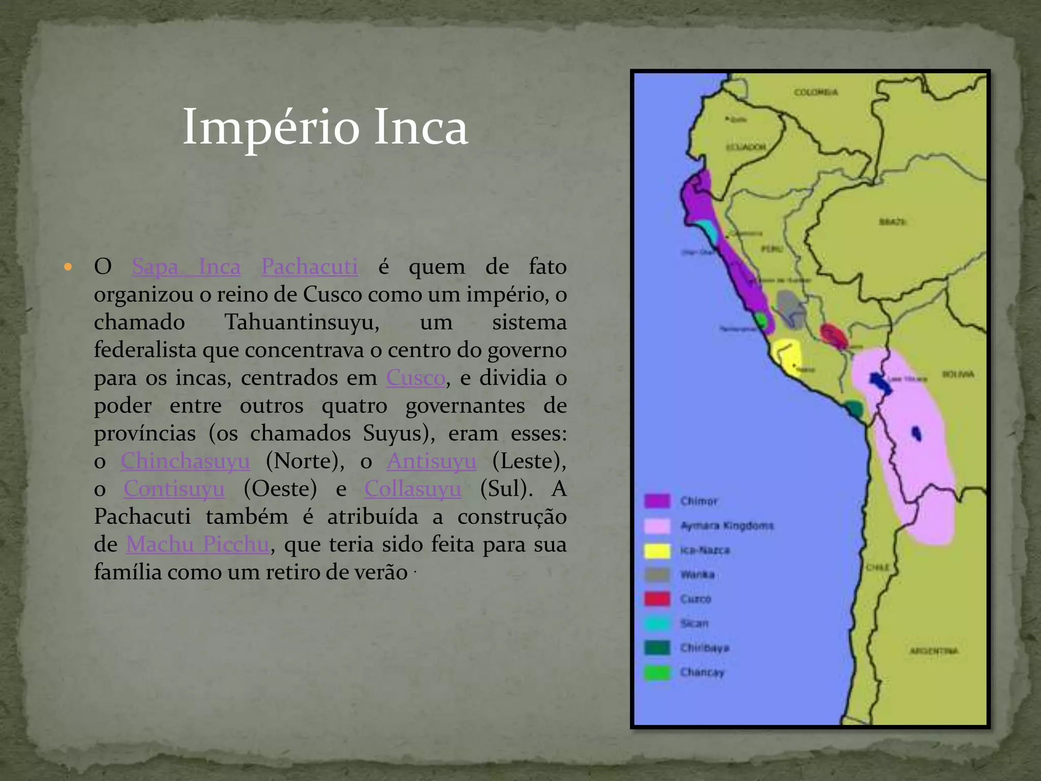  O Sapa Inca Pachacuti é quem de fato
organizou o reino de Cusco como um império, o
chamado Tahuantinsuyu, um sistema
federalista que concentrava o centro do governo
para os incas, centrados em Cusco, e dividia o
poder entre outros quatro governantes de
províncias (os chamados Suyus), eram esses:
o Chinchasuyu (Norte), o Antisuyu (Leste),
o Contisuyu (Oeste) e Collasuyu (Sul). A
Pachacuti também é atribuída a construção
de Machu Picchu, que teria sido feita para sua
família como um retiro de verão .
Império Inca
 